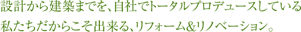 設計から建築までを、自社でトータルプロデュースしている私たちだからこそ出来る、リフォーム＆リノベーション。